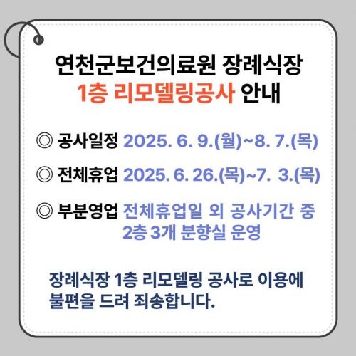 연천군보건의료원 장례식장 1층 리모델링공사 안내 공사일정 2025. 6. 9.(월)~8. 7.(목) 전체휴업 2025. 6. 26.(목)~7. 3.(목) 부분영업 전체휴업일 외 공사기간 중 2층 3개 분향실 운영 장례식장 1층 리모델링 공사로 이용에 불편을 드려 죄송합니다.