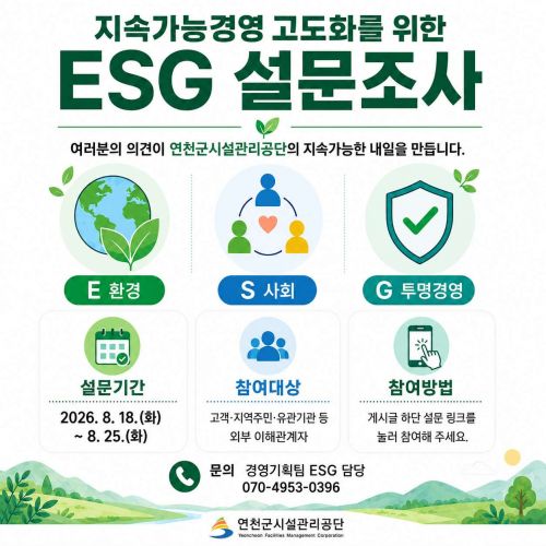 지속가능경영 고도화를 위한 ESG 설문조사  여러분의 의견이 연천군시설관리공단의 지속가능한 내일을 만듭니다. 설문기간 2026. 8. 18.(화)~8. 25.(화)  참여대상 고객 지역주민 유관기관 등 외부 이해관계자  참여방법 게시글 하단 설문링크를 눌러 참여해 주세요  문의 경영지원팀 ESG 담당 070-4953-0396