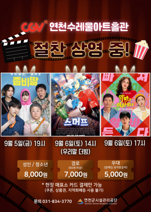 CGV연천수레울아트홀관 절찬 상영 중! 좀비딸 9월 5일(금) 19시 스머프 9월 6일(토) 14시 (우리말 더빙) 9월 6일 17시성인/청소년 8,000원 경로(65세 이상) 7,000원 우대(장애인,국가유공자) 5,000원*현장 매표소 카드 결제만 가능(쿠폰, 상품권, 지역화폐등 사용 불가)문의 031-834-3770 연천군시설관리공단