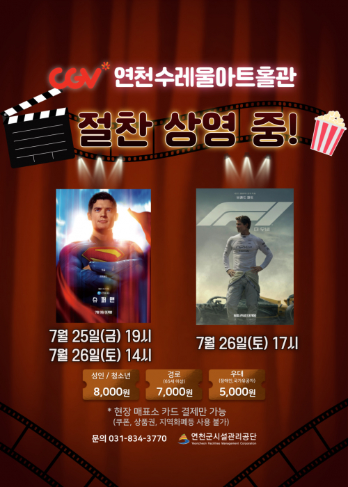 CGV연천수레울아트홀관
절찬 상영 중!
슈퍼맨 7월 25일(금) 19시 7월 26일(토) 14시
F1 더 무비 7월 26일(토) 17시
성인/청소년 8,000원 경로(65세이상) 7,000원 우대(장애인, 국가유공자) 5,000원
＊ 현장 매표서 카드 결제만 가능(쿠폰, 상품권, 지역화폐등 사용 불가)
문의 031-834-3770 연천군시설관리공단<!--"<-->