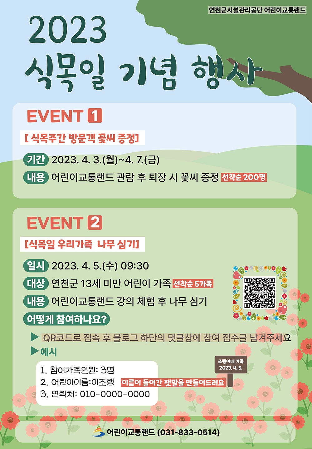 2023 식목일 기념행사 연천군시설관리공단 어린이교통랜드 이벤트 1 [식목주간 방문객 꽃씨 증정] 기간 2023.4.3.(월)~4.7.(금) 내용 어린이교통랜드 관람 후 퇴장 시 꽃씨 증정 선착순 200명 이벤트 2 [식목일 우리가족 나무 심기] 일시 2023.4.5.(수) 09:30 대상 연천군 13세 미만 어린이 가족 선착순 5가족 내용 어린이 교통랜드 강의 체험 후 나무심기 어떻게 참여하나요? QR코드로 접속 후 블로그 하단의 댓글창에 참여 접수글 남겨주세요 예시 1. 참여가족인원 : 3명 2. 어린이이름 : 이조랭 이름이 들어간 팻말을 만들어드려요 3. 연락처 : 010-0000-0000 어린이 교통랜드(031-833-0514)