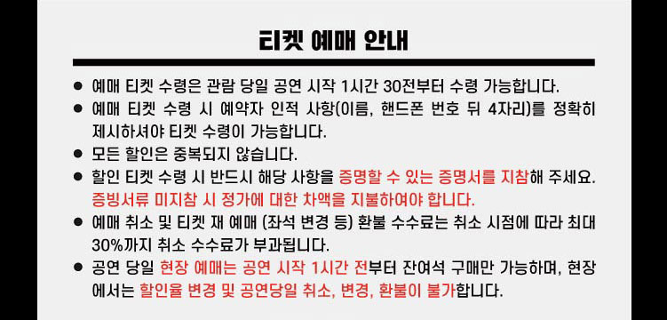 티켓예매안내 예매티켓 수령은 관람 당일 공연 시작 1시간 30분전부터 수령 가능합니다. 예매 티켓 수령 시 예약자 인적 사항(이름, 핸드폰 번호 뒤 4자리)를 정확히 제시하셔야 티켓 수령이 가능합니다. 모든 할인은 중복되지 않습니다. 할인 티켓 수령 시 반드시 해당 사항을 증명할 수 있는 증명서를 지참해 주세요. 증빙서류 미지참 시 정가에 대한 차액을 지불하여야 합니다. 예매 취소 및 티켓 재 예매 (좌석 변경 등) 환불 수수료는 취소 시점에 따라 최대 30%까지 취소 수수료가 부과됩니다. 공연 당일 현장 예매는 공연 시작 1시간 전부터 잔여석 구매만 가능하며, 현장에서는 할인율 변경 및 공연 당일 취소, 변경, 활불이 불가합니다.