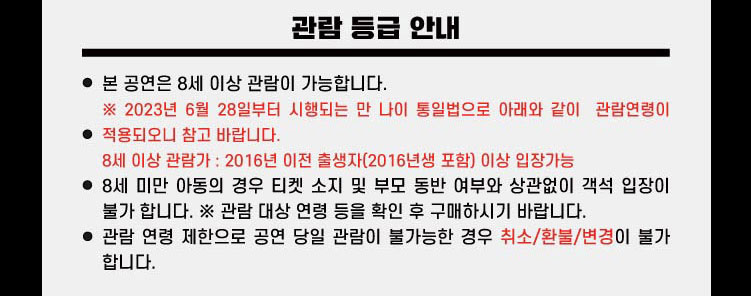 관람 등급 안내 본 공연은 8세 이상 관람이 가능합니다. ※2023년 6월 28일부터 시행되는 만 나이 통일법으로 아래와 같이 관람연령이 적용되오니 참고 바랍니다. 8세이상 관람가 : 2016년 이전 출생자(2016년생 포함) 이상 입장가능 8세미만 아동의 경우 티켓 소지 및 부모 동반 여부와 상관없이 객석 입장이 불가합니다. ※관람 대상 연령 등을 확인 후 구매하시기 바랍니다. 관람 연령 제한으로 공연 당일 관람이 불가능한 경우 취소/환불/변경이 불가합니다.