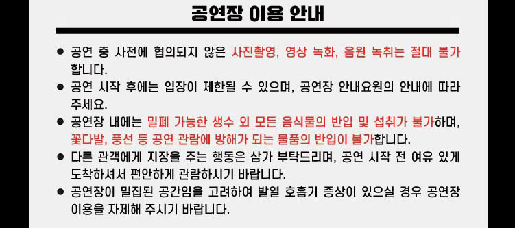 공연장 이용 안내 공연 중 사전에 협의되지 않은 사진촬영, 영상 녹화, 음원 녹취는 절대 불가 합니다. 공연 시작 후에는 입장이 제한될 수 있으며, 공연장 안내요원의 안내에 따라 주세요. 공연장 내에는 밀폐 가능한 생수 외 모든 음식물의 반입 및 섭취가 불가하며, 꽃다발, 풍선 등 공연 관람에 방해가 되는 물품의 반입이 불가합니다. 다른 관객에게 지장을 주는 행동은 삼가 부탁드리며, 공연 시작 전 여유 있게 도착하셔서 편안하게 관람하시기 바랍니다.