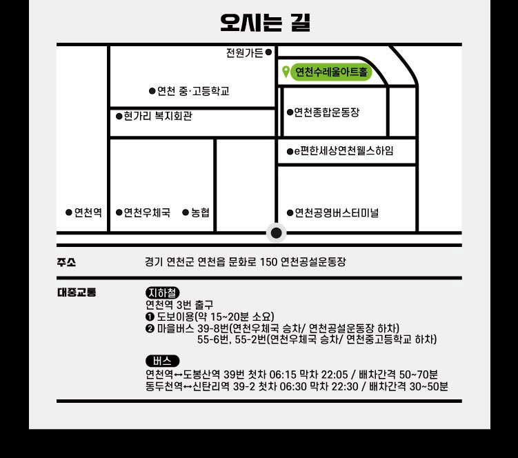 오시는 길 주소 경기 연천군 연천읍 문화로 150 연천공설운동장 대중교통 지하철 연천역 3분 출구 1.도보이용(약 15 ~ 20분 소요)2.마을버스 39-8번(연천우체국 승차/ 연천공설운동장 하차)55-6번,55-2번(연천우체국 승차/ 연천중고등학교 하차) 버스 연천역에서 도봉산역 39번 첫차 06:15 막차 22:05 / 배차간격 50~70분 동두천역에서 신탄리역 39-2 첫차 06:30 막차 22:30 / 배차간격 30~50분  연천수레울아트홀