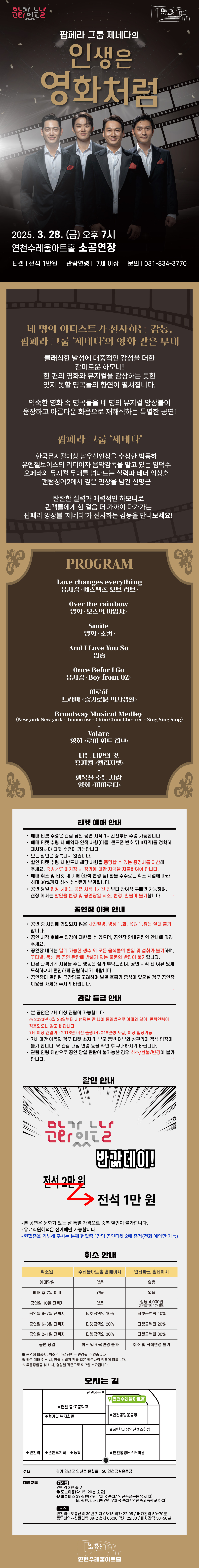 팝페라 그룹 제네다의 인생은 영화처럼 2025. 3. 28.(금) 오후 7시 연천수레울아트홀 소공연장 티켓 전석 1만원 관람연령 7세이상 문의 031-834-3770 네 명의 아티스트가 선사하는 감동, 팝페라 그룹 ‘제네다’의 영화 같은 무대 클래식한 발성에 대중적인 감성을 더한 감미로운 하모니! 한 편의 영화와 뮤지컬을 감상하는 듯한 잊지 못할 명곡들의 향연이 펼쳐집니다.  익숙한 영화 속 명곡들을 네 명의 뮤지컬 앙상블이 웅장하고 아름다운 화음으로 재해석하는 특별한 공연! 팝페라 그룹 ‘제네다’한국뮤지컬대상 남우신인상을 수상한 박동하 유엔젤보이스의 리더이자 음악감독을 맡고 있는 임덕수 오페라와 뮤지컬 무대를 넘나드는 실력파 테너 임상훈 팬텀싱어2에서 깊은 인상을 남긴 신명근탄탄한 실력과 매력적인 하모니로 관객들에게 한 걸음 더 가까이 다가가는 팝페라 앙상블 ‘제네다’가 선사하는 감동을 만나보세요! PROGRAM Love changes everything  뮤지컬 <에스펙츠 오브 러브> - Over the rainbow  영화 <오즈의 마법사>  - Smile  영화 <조커> -  And I Love You So   팝송 - Once Befor I Go  뮤지컬 <Boy from OZ>  - 아로하  드라마 <슬기로운 의사생활> - Broadway Musical Medley  (New york New york - Tomorrow - Chim Chim Che- ree - Sing Sing Sing) - Volare  영화 <로마 위드 러브>  - 나는 나만의 것  뮤지컬 <엘리자벳> - 행복을 주는 사람  영화 <파파로티>   티켓예매안내 예매티켓 수령은 관람 당일 공연 시작 1시간 전부터 수령 가능합니다. 예매 티켓 수령 시 예약자 인적 사항(이름, 핸드폰 번호 뒤 4자리)를 정확히 제시하셔야 티켓 수령이 가능합니다.  모든 할인은 중복되지 않습니다.  할인 티켓 수령 시 반드시 해당 사항을 증명할 수 있는 증명서를 지참해 주세요.  증빙서류 미지참 시 정가에 대한 차액을 지불하여야 합니다.  예매 취소 및 티켓 재 예매 (좌석 변경 등) 환불 수수료는 취소 시점에 따라 최대 30%까지 취소 수수료가 부과됩니다.  공연 당일 현장 예매는 공연 시작 1시간 전부터 잔여석 구매만 가능하며, 현장에서는 할인율 변경 및 공연 당일 취소, 변경, 환불이 불가합니다.  공연장 이용 안내 공연 중 사전에 협의되지 않은 사진촬영, 영상 녹화, 음원 녹취는 절대 불가 합니다.  공연 시작 후에는 입장이 제한될 수 있으며, 공연장 안내요원의 안내에 따라 주세요.  공연장 내에는 밀폐 가능한 생수 외 모든 음식물의 반입 및 섭취가 불가하며, 꽃다발, 풍선 등 공연 관람에 방해가 되는 물품의 반입이 불가합니다.  다른 관객에게 지장을 주는 행동은 삼가 부탁드리며, 공연 시작 전 여유 있게 도착하셔서 편안하게 관람하시기 바랍니다.  관람 등급 안내 본 공연은 7세 이상 관람이 가능합니다.  ※2023년 6월 28일부터 시행되는 만 나이 통일법으로 아래와 같이 관람연령이 적용되오니 참고 바랍니다.  7세이상 관람가 : 2018년 이전 출생자(2018년생 포함) 이상 입장가능 8세미만 아동의 경우 티켓 소지 및 부모 동반 여부와 상관없이 객석 입장이 불가합니다.  ※관람 대상 연령 등을 확인 후 구매하시기 바랍니다.  관람 연령 제한으로 공연 당일 관람이 불가능한 경우 취소/환불/변경이 불가합니다.  할인 안내 문화가 있는 날 반값데이! 전석2만원 →전석 1만 원 본 공연은 문화가 있는 날 특별 가격으로 중복 할인이 불가합니다. 유료회원혜택은 선예매만 가능합니다. 헌혈증을 기부해 주시는 분께 헌혈증 1장당 공연티켓 2매 증정 (전화 예약만 가능) 취소 안내 취소일 예매당일 수레울아트홀 홈페이지 없음 인터파크 홈페이지 없음 취소일 예매 후 7일 이내 수레울아트홀 홈페이지 없음 인터파크 홈페이지 없음 취소일 공연일 10일 전까지 수레울아트홀 홈페이지 없음 인터파크 홈페이지 장당4,000원(티켓금액의 10%한도) 취소일 공연일 9~7일 전까지 수레울아트홀 홈페이지 티켓금액의 10% 인터파크 홈페이지 타켓금액의 10% 취소일 공연일 6~3일 전까지 수레울아트홀 홈페이지 티켓금액의 20% 인터파크 홈페이지 티켓금액의20% 취소일 공연일 2~1일 전까지 수레울아트홀 홈페이지 티켓금액의 30% 인터파크 홈페이지 티켓금액의 30% 취소일 공연 당일 수레울아트홈 홈페이지 취소 및 좌석변경 불가 인터파크 홈페이지 취소 및 좌석 변경 불가  ※공연에 따라서, 취소 수수료 정책은 변경될 수 있습니다. ※카드예매 취소 시, 환급 방법과 환급 일은 카드사의 정책에 따릅니다 .※무통장입금 취소 시, 영업일 기준으로 5~7일 소요됩니다.  오시는 길  주소 경기 연천군 연천읍 문화로 150 연천공설운동장 대중교통 지하철 연천역 3분 출구 1.도보이용(약 15 ~ 20분 소요)2.마을버스 39-8번(연천우체국 승차/ 연천공설운동장 하차)55-6번,55-2번(연천우체국 승차/ 연천중고등학교 하차) 버스 연천역에서 도봉산역 39번 첫차 06:15 막차 22:05 / 배차간격 50~70분 동두천역에서 신탄리역 39-2 첫차 06:30 막차 22:30 / 배차간격 30~50분