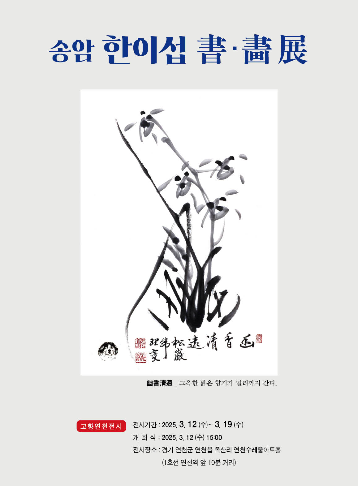 [전시] 송암 한이섭 書·畵展 幽香清遠_그윽한 맑은 향기가 멀리까지 간다. 고향 연천 전시 전시 기간: 2025. 3. 12(수)~3. 19(수) 개회식: 2025. 3. 12(수) 15:00 전시 장소: 경기 연천군 연천읍 옥산리 연천수레울아트홀(1호선 연천역 앞 10분 거리)