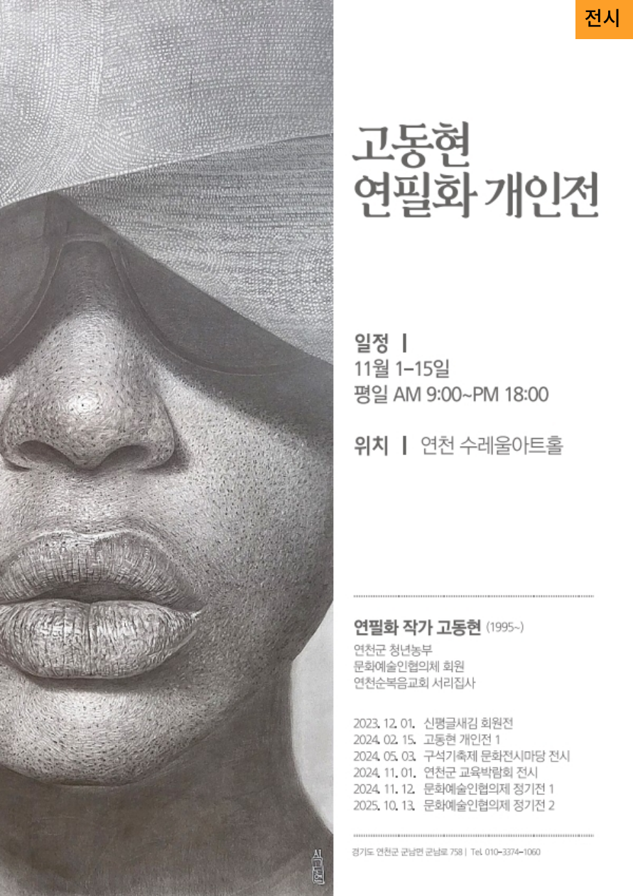 고동현 연필화 개인전 일정 11월 1일~15일 평일 AM 9:00~PM 18:00 위치 연천수레울아트홀  연필화 작가 고동현(1995~) 연천군 청년농부 문화예술인협의회 회원 연천순복음교회 서리집사  2023. 12. 01. 신평글새김 회원전 2024. 02. 15. 고동현 개인전 1 2024. 05. 03. 구석기축제 문화전시마당 전시 2024. 11. 01. 연천군 교육박람회 전시 2024. 11. 12. 문화예술인협의제 정기전 1 2025. 10. 13. 문화예술인협의제 정기전 2